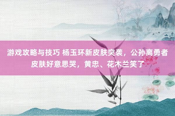 游戏攻略与技巧 杨玉环新皮肤突袭，公孙离勇者皮肤好意思哭，黄忠、花木兰笑了