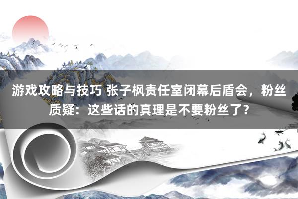 游戏攻略与技巧 张子枫责任室闭幕后盾会，粉丝质疑：这些话的真理是不要粉丝了？