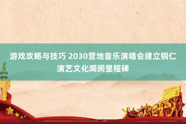 游戏攻略与技巧 2030营地音乐演唱会建立铜仁演艺文化阛阓里程碑