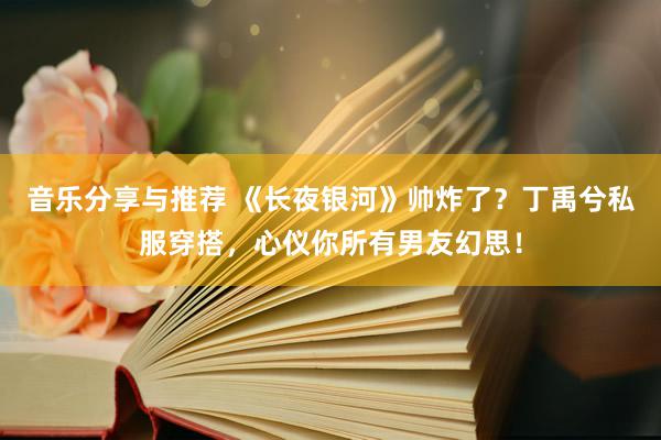 音乐分享与推荐 《长夜银河》帅炸了？丁禹兮私服穿搭，心仪你所有男友幻思！