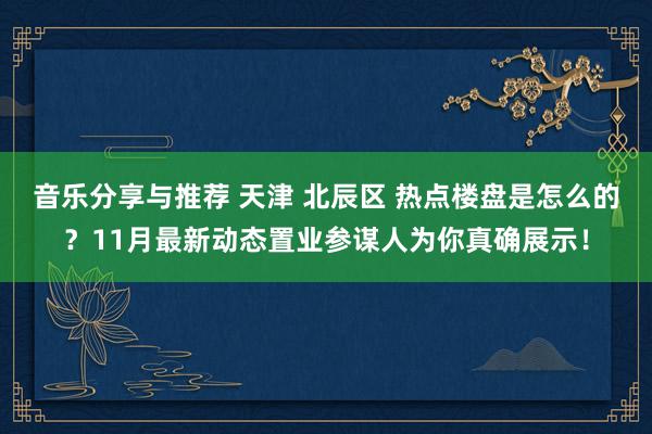 音乐分享与推荐 天津 北辰区 热点楼盘是怎么的？11月最新动态置业参谋人为你真确展示！