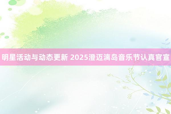 明星活动与动态更新 2025澄迈漓岛音乐节认真官宣