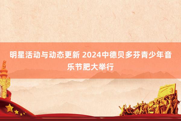 明星活动与动态更新 2024中德贝多芬青少年音乐节肥大举行