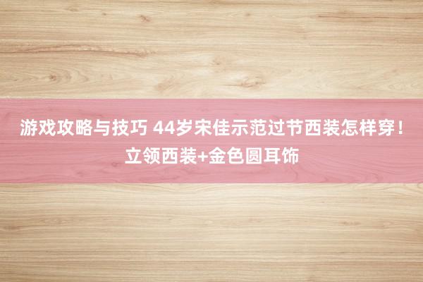 游戏攻略与技巧 44岁宋佳示范过节西装怎样穿！立领西装+金色圆耳饰