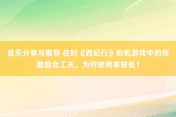 音乐分享与推荐 往时《西纪行》街机游戏中的炫酷组合工夫，为何使用率较低？