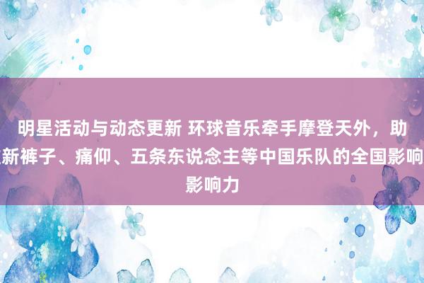 明星活动与动态更新 环球音乐牵手摩登天外，助推新裤子、痛仰、五条东说念主等中国乐队的全国影响力