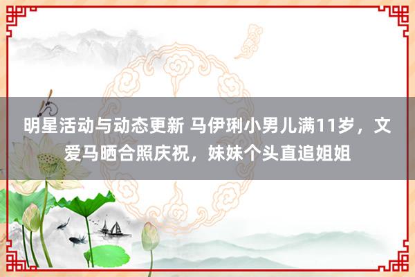 明星活动与动态更新 马伊琍小男儿满11岁，文爱马晒合照庆祝，妹妹个头直追姐姐