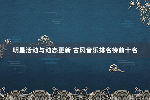 明星活动与动态更新 古风音乐排名榜前十名