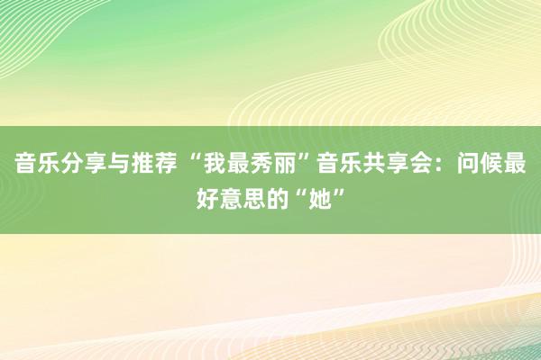 音乐分享与推荐 “我最秀丽”音乐共享会：问候最好意思的“她”