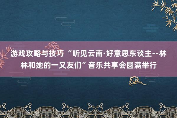 游戏攻略与技巧 “听见云南·好意思东谈主--林林和她的一又友们”音乐共享会圆满举行