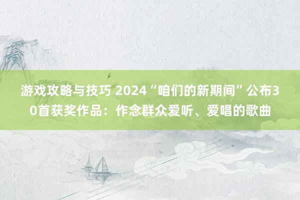 游戏攻略与技巧 2024“咱们的新期间”公布30首获奖作品：作念群众爱听、爱唱的歌曲