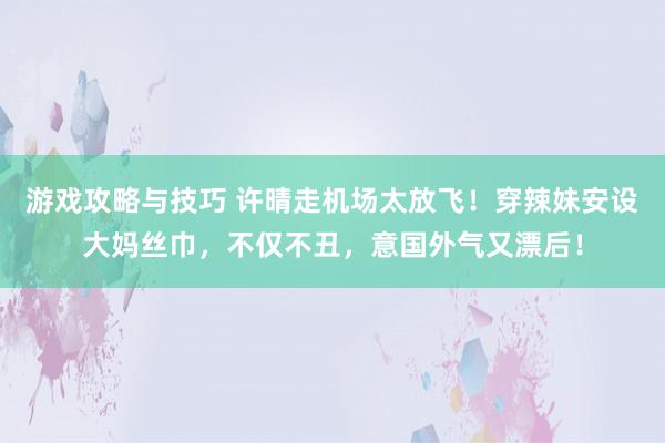 游戏攻略与技巧 许晴走机场太放飞！穿辣妹安设大妈丝巾，不仅不丑，意国外气又漂后！