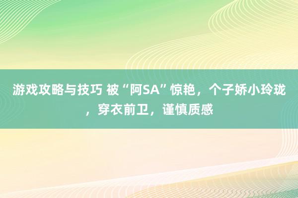 游戏攻略与技巧 被“阿SA”惊艳，个子娇小玲珑，穿衣前卫，谨慎质感