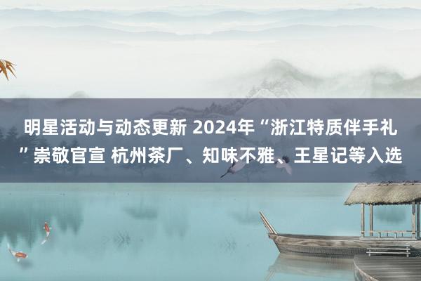 明星活动与动态更新 2024年“浙江特质伴手礼”崇敬官宣 杭州茶厂、知味不雅、王星记等入选