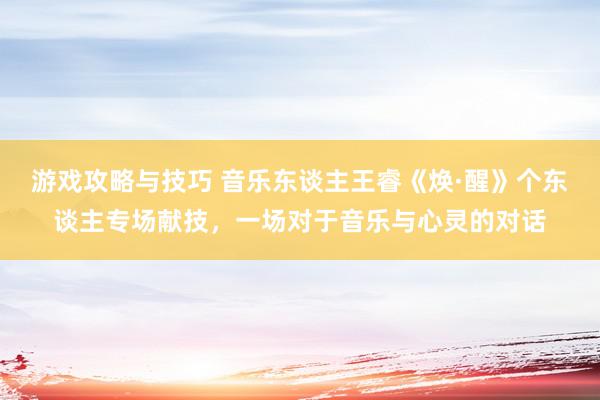 游戏攻略与技巧 音乐东谈主王睿《焕·醒》个东谈主专场献技，一场对于音乐与心灵的对话