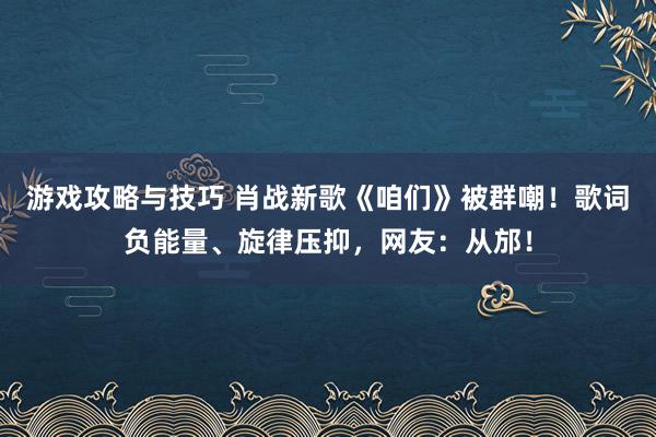 游戏攻略与技巧 肖战新歌《咱们》被群嘲！歌词负能量、旋律压抑，网友：从邡！