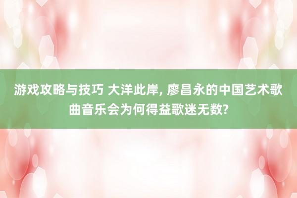 游戏攻略与技巧 大洋此岸, 廖昌永的中国艺术歌曲音乐会为何得益歌迷无数?