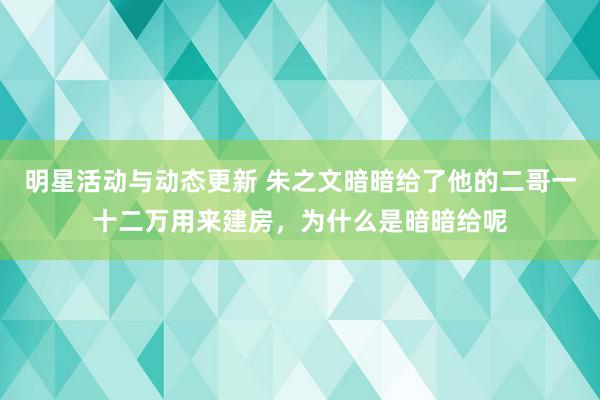 明星活动与动态更新 朱之文暗暗给了他的二哥一十二万用来建房，为什么是暗暗给呢