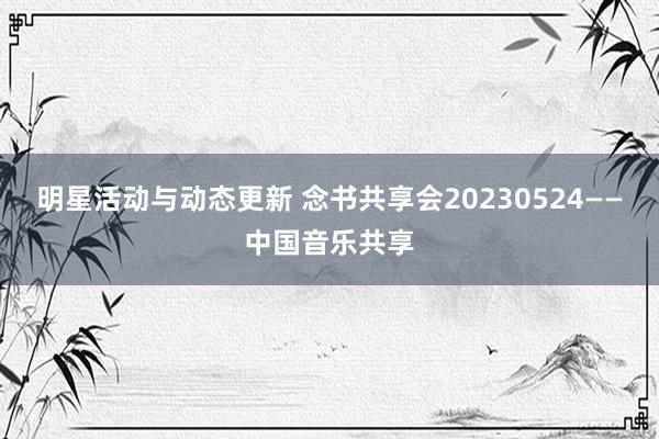 明星活动与动态更新 念书共享会20230524——中国音乐共享