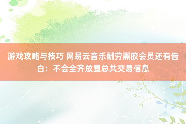 游戏攻略与技巧 网易云音乐酬劳黑胶会员还有告白：不会全齐放置总共交易信息