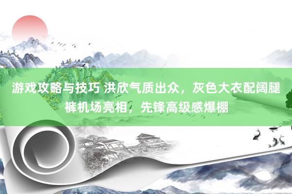 游戏攻略与技巧 洪欣气质出众，灰色大衣配阔腿裤机场亮相，先锋高级感爆棚