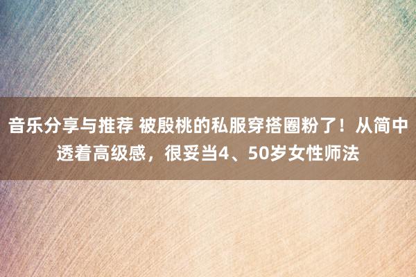 音乐分享与推荐 被殷桃的私服穿搭圈粉了！从简中透着高级感，很妥当4、50岁女性师法