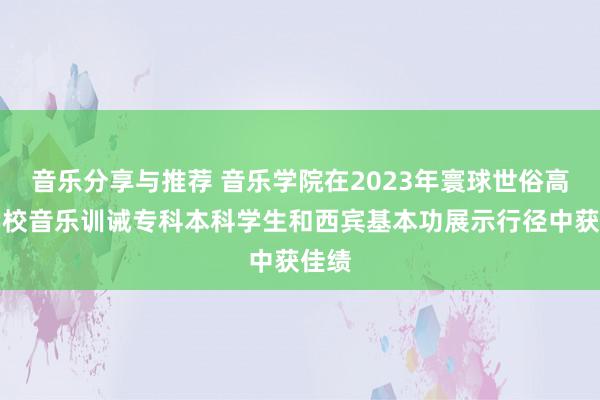 音乐分享与推荐 音乐学院在2023年寰球世俗高档学校音乐训诫专科本科学生和西宾基本功展示行径中获佳绩