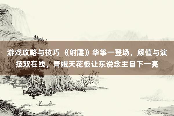 游戏攻略与技巧 《射雕》华筝一登场，颜值与演技双在线，青娥天花板让东说念主目下一亮