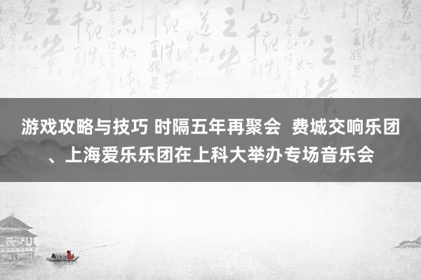 游戏攻略与技巧 时隔五年再聚会  费城交响乐团、上海爱乐乐团在上科大举办专场音乐会