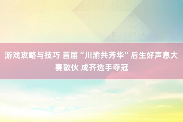 游戏攻略与技巧 首届“川渝共芳华”后生好声息大赛散伙 成齐选手夺冠