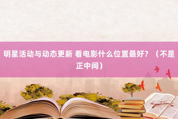 明星活动与动态更新 看电影什么位置最好？（不是正中间）