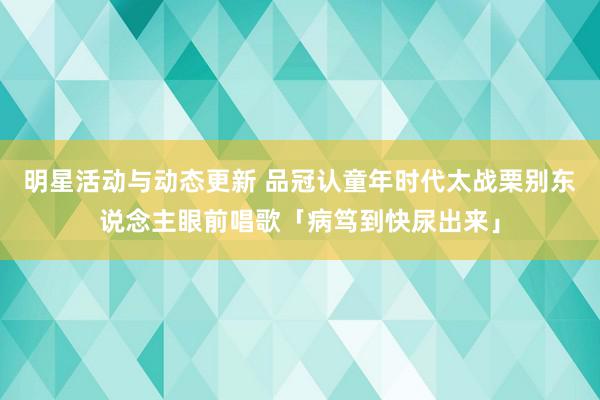 明星活动与动态更新 品冠认童年时代太战栗　别东说念主眼前唱歌「病笃到快尿出来」