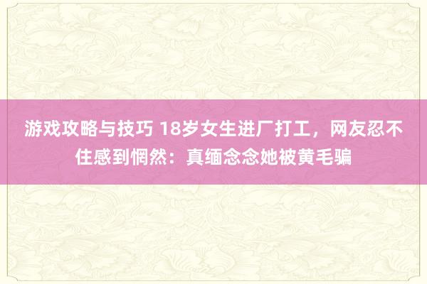 游戏攻略与技巧 18岁女生进厂打工，网友忍不住感到惘然：真缅念念她被黄毛骗