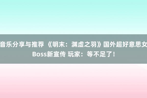 音乐分享与推荐 《明末：渊虚之羽》国外超好意思女Boss新宣传 玩家：等不足了！