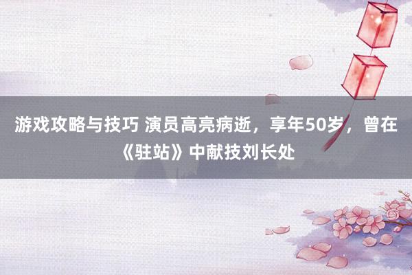 游戏攻略与技巧 演员高亮病逝，享年50岁，曾在《驻站》中献技刘长处