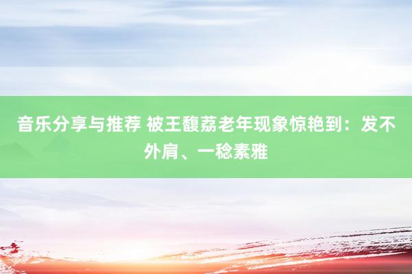 音乐分享与推荐 被王馥荔老年现象惊艳到：发不外肩、一稔素雅