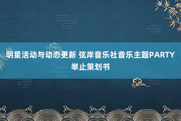 明星活动与动态更新 弦岸音乐社音乐主题PARTY举止策划书