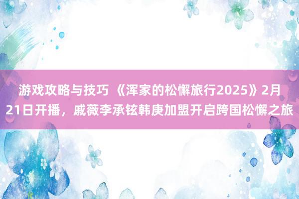 游戏攻略与技巧 《浑家的松懈旅行2025》2月21日开播，戚薇李承铉韩庚加盟开启跨国松懈之旅