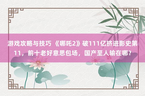 游戏攻略与技巧 《哪吒2》破111亿挤进影史第11，前十老好意思包场，国产至人输在哪？