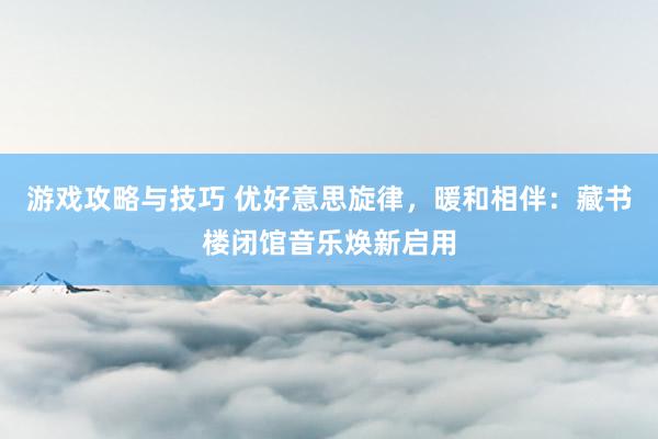 游戏攻略与技巧 优好意思旋律，暖和相伴：藏书楼闭馆音乐焕新启用