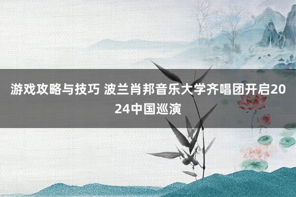 游戏攻略与技巧 波兰肖邦音乐大学齐唱团开启2024中国巡演