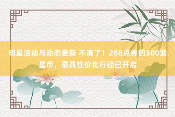 明星活动与动态更新 不演了！288点券的300紫星币，最具性价比行径已开启