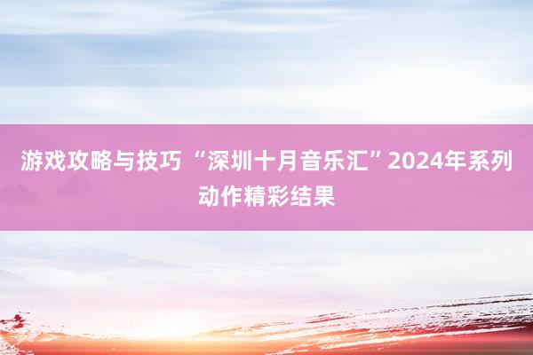 游戏攻略与技巧 “深圳十月音乐汇”2024年系列动作精彩结果