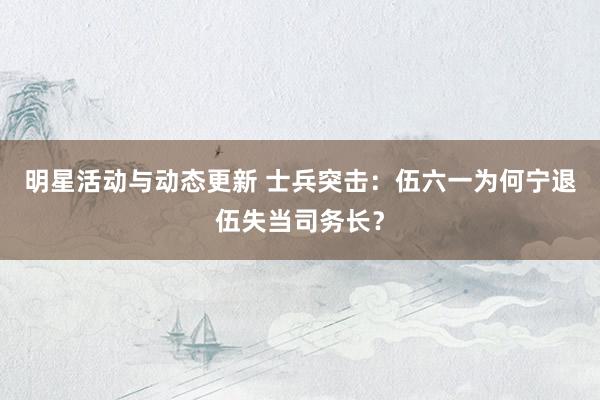 明星活动与动态更新 士兵突击：伍六一为何宁退伍失当司务长？