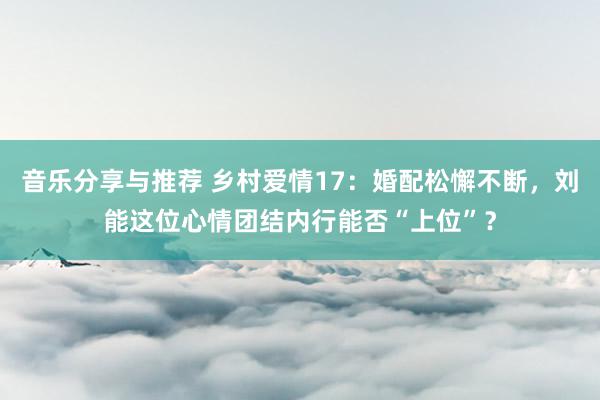 音乐分享与推荐 乡村爱情17：婚配松懈不断，刘能这位心情团结内行能否“上位”？