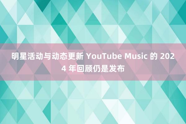 明星活动与动态更新 YouTube Music 的 2024 年回顾仍是发布