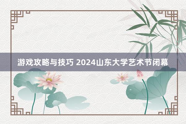 游戏攻略与技巧 2024山东大学艺术节闭幕