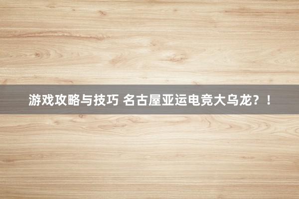 游戏攻略与技巧 名古屋亚运电竞大乌龙？！