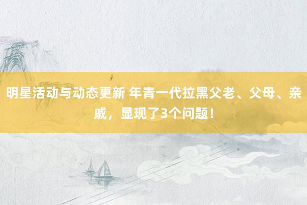 明星活动与动态更新 年青一代拉黑父老、父母、亲戚，显现了3个问题！