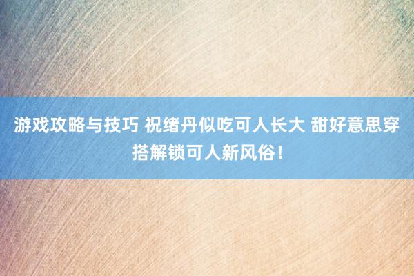 游戏攻略与技巧 祝绪丹似吃可人长大 甜好意思穿搭解锁可人新风俗！